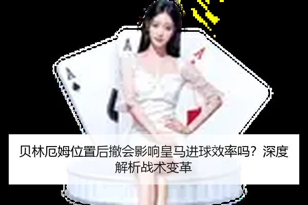 贝林厄姆位置后撤会影响皇马进球效率吗？深度解析战术变革