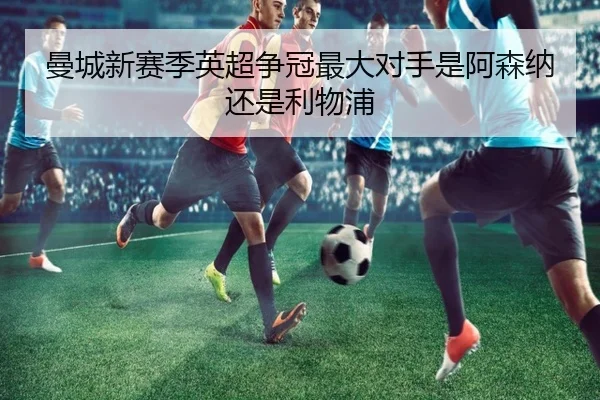 曼城新赛季英超争冠最大对手是阿森纳还是利物浦