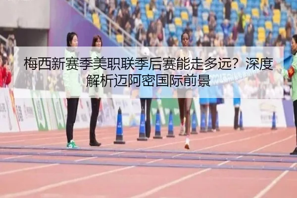 梅西新赛季美职联季后赛能走多远？深度解析迈阿密国际前景