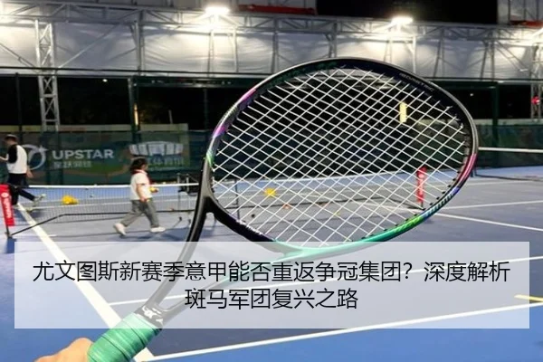 尤文图斯新赛季意甲能否重返争冠集团？深度解析斑马军团复兴之路