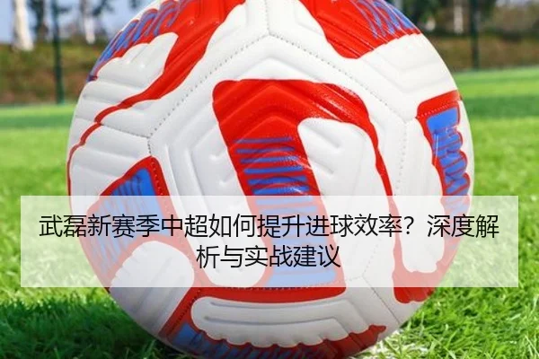 武磊新赛季中超如何提升进球效率？深度解析与实战建议