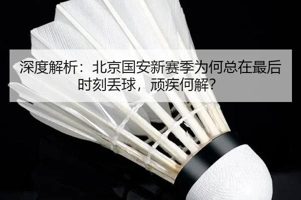 深度解析：北京国安新赛季为何总在最后时刻丢球，顽疾何解？