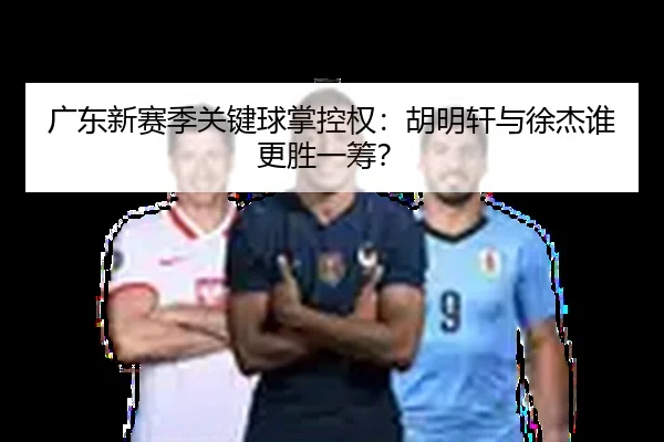 广东新赛季关键球掌控权：胡明轩与徐杰谁更胜一筹？