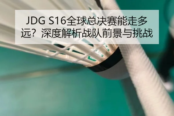 JDG S16全球总决赛能走多远？深度解析战队前景与挑战