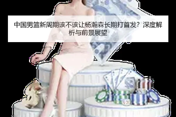 中国男篮新周期该不该让杨瀚森长期打首发？深度解析与前景展望
