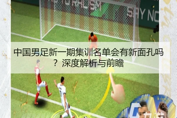 中国男足新一期集训名单会有新面孔吗？深度解析与前瞻