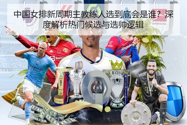 中国女排新周期主教练人选到底会是谁？深度解析热门候选与选帅逻辑