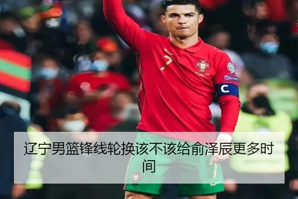 辽宁男篮锋线轮换该不该给俞泽辰更多时间